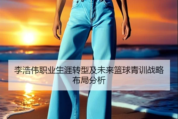 李浩伟职业生涯转型及未来篮球青训战略布局分析